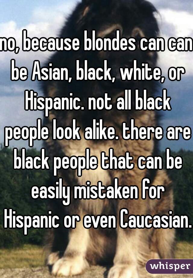 no, because blondes can can be Asian, black, white, or Hispanic. not all black people look alike. there are black people that can be easily mistaken for Hispanic or even Caucasian. 
