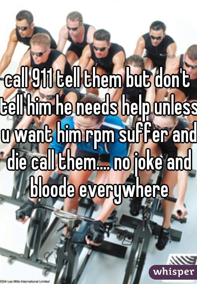 call 911 tell them but don't tell him he needs help unless u want him rpm suffer and die call them.... no joke and bloode everywhere
