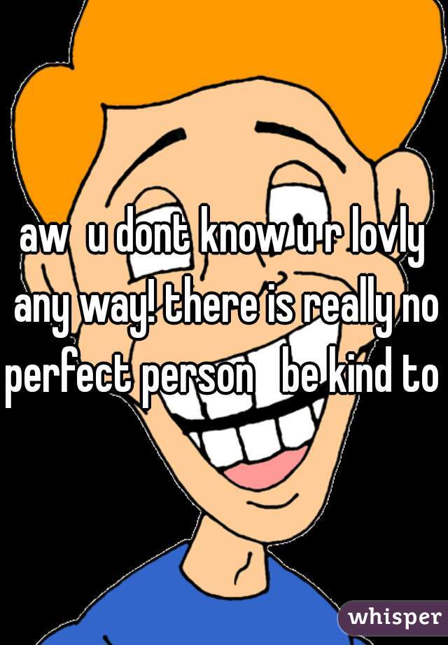 aw  u dont know u r lovly any way! there is really no perfect person   be kind to u