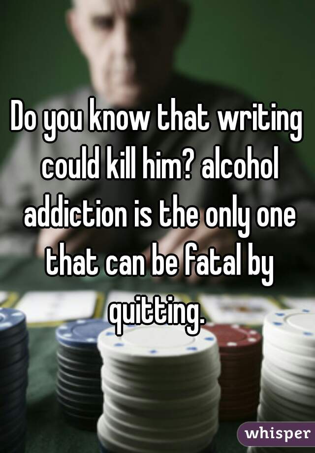 Do you know that writing could kill him? alcohol addiction is the only one that can be fatal by quitting. 