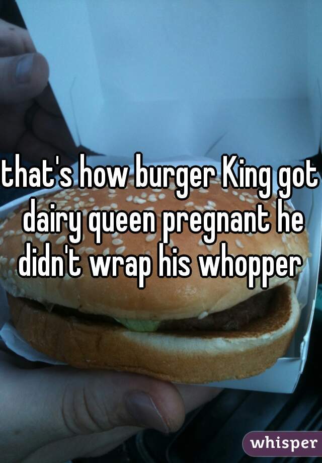 that's how burger King got dairy queen pregnant he didn't wrap his whopper 