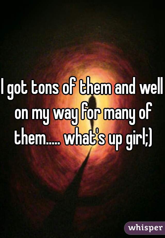 I got tons of them and well on my way for many of them..... what's up girl;)