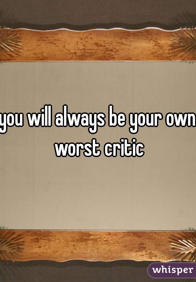 you will always be your own worst critic