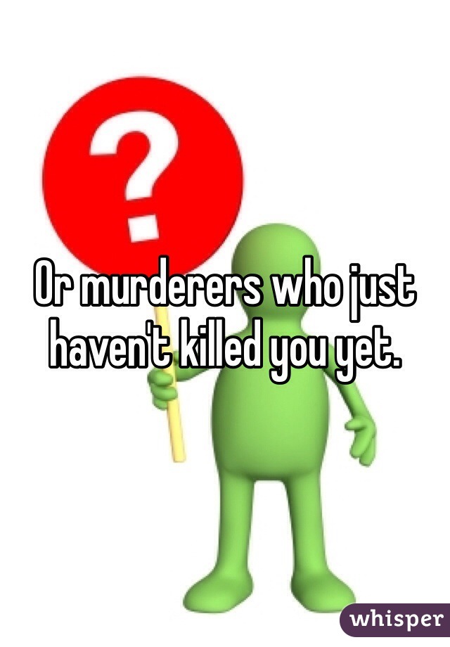 Or murderers who just haven't killed you yet. 
