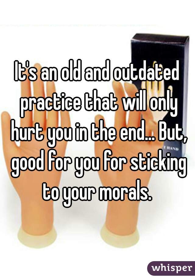 It's an old and outdated practice that will only hurt you in the end... But, good for you for sticking to your morals. 