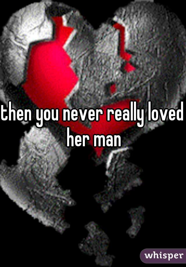 then you never really loved her man