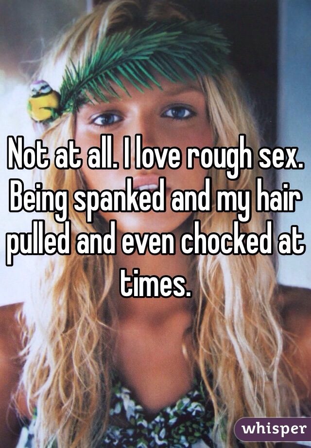 Not at all. I love rough sex. Being spanked and my hair pulled and even chocked at times. 