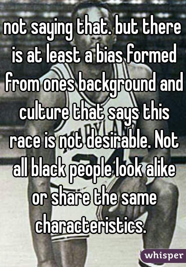 not saying that. but there is at least a bias formed from ones background and culture that says this race is not desirable. Not all black people look alike or share the same characteristics.  