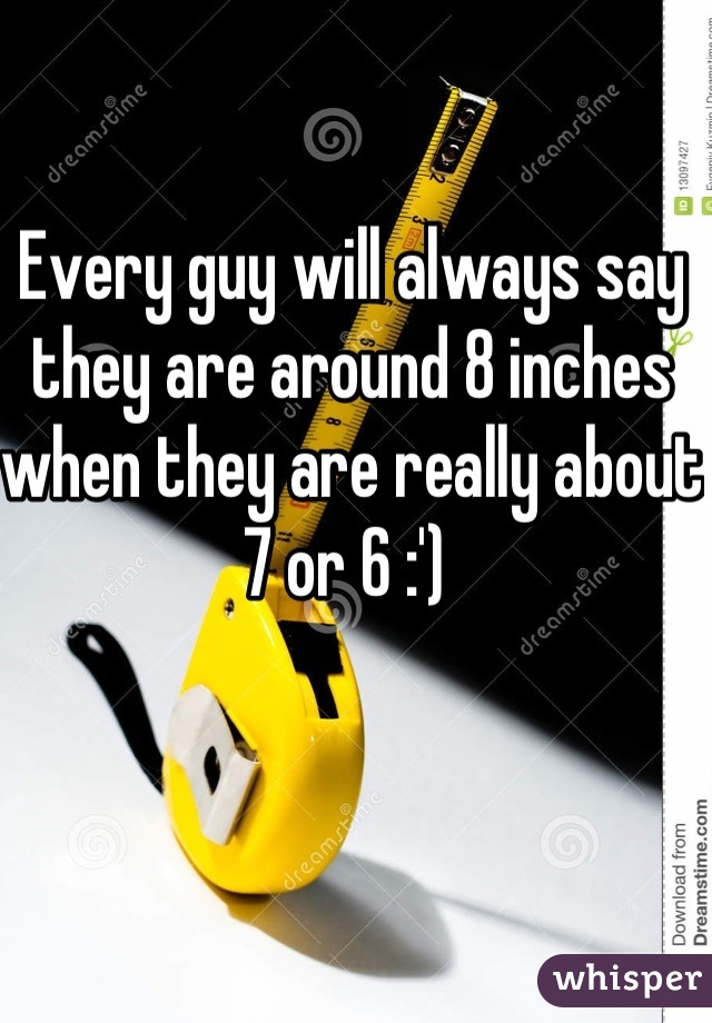 Every guy will always say they are around 8 inches when they are really about 7 or 6 :') 