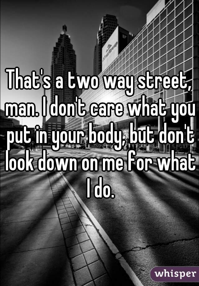 That's a two way street, man. I don't care what you put in your body, but don't look down on me for what I do.