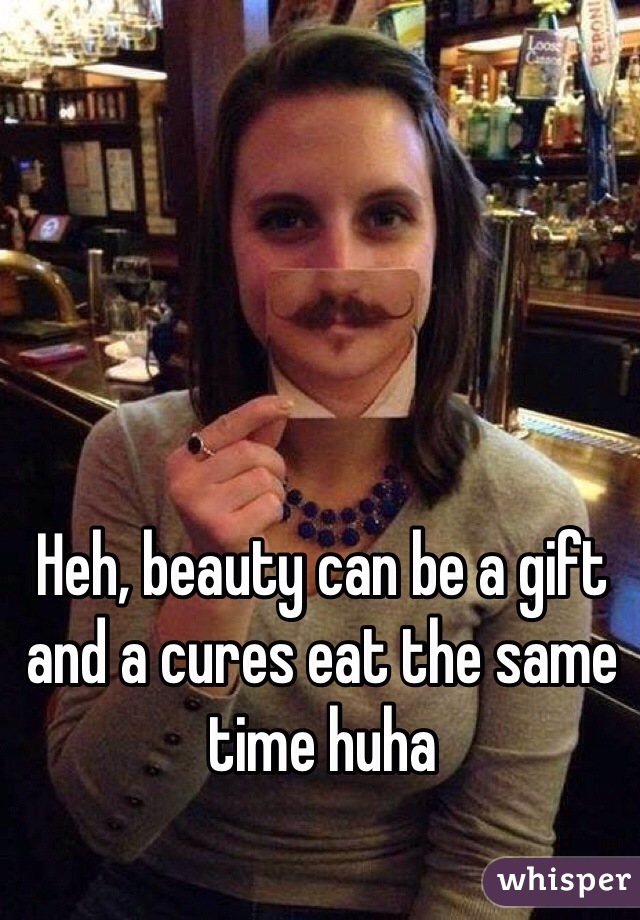 Heh, beauty can be a gift and a cures eat the same time huha