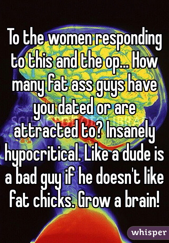 To the women responding to this and the op... How many fat ass guys have you dated or are attracted to? Insanely hypocritical. Like a dude is a bad guy if he doesn't like fat chicks. Grow a brain!