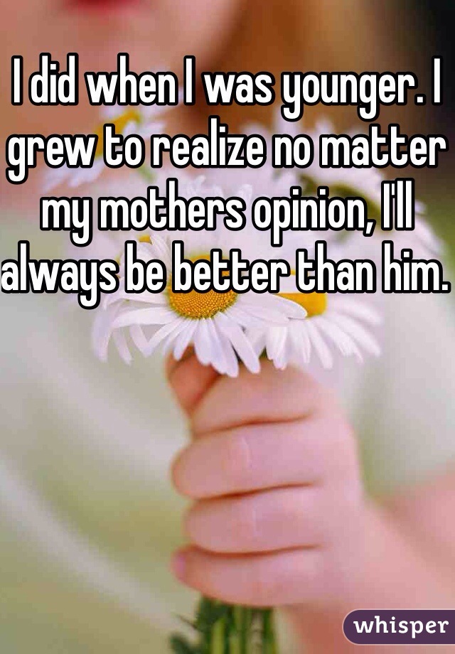 I did when I was younger. I grew to realize no matter my mothers opinion, I'll always be better than him. 