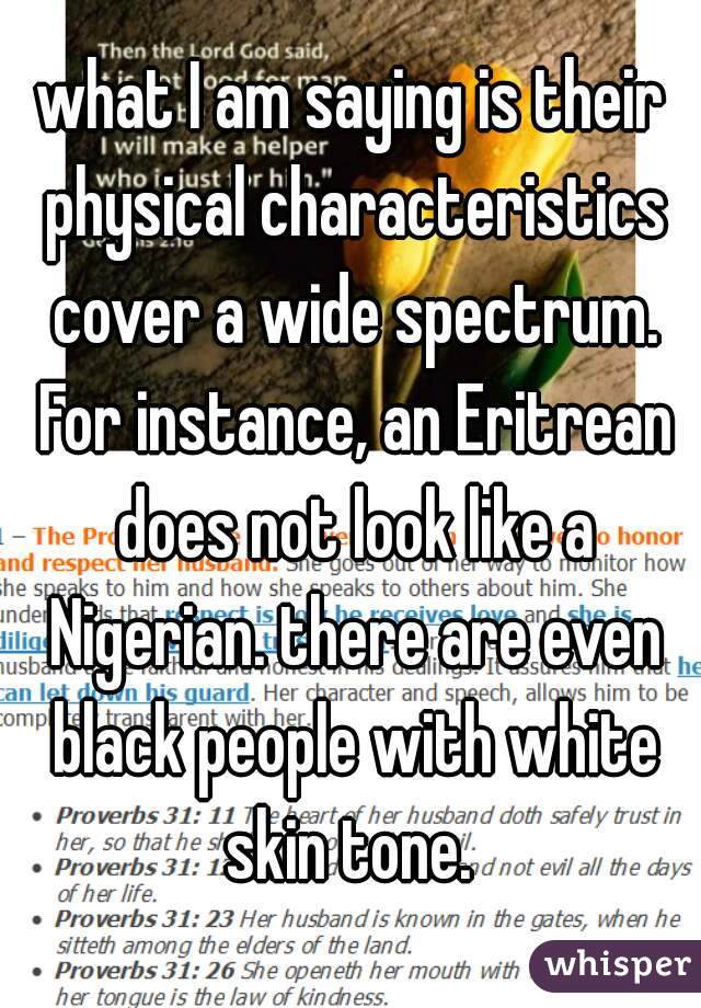 what I am saying is their physical characteristics cover a wide spectrum. For instance, an Eritrean does not look like a Nigerian. there are even black people with white skin tone. 
