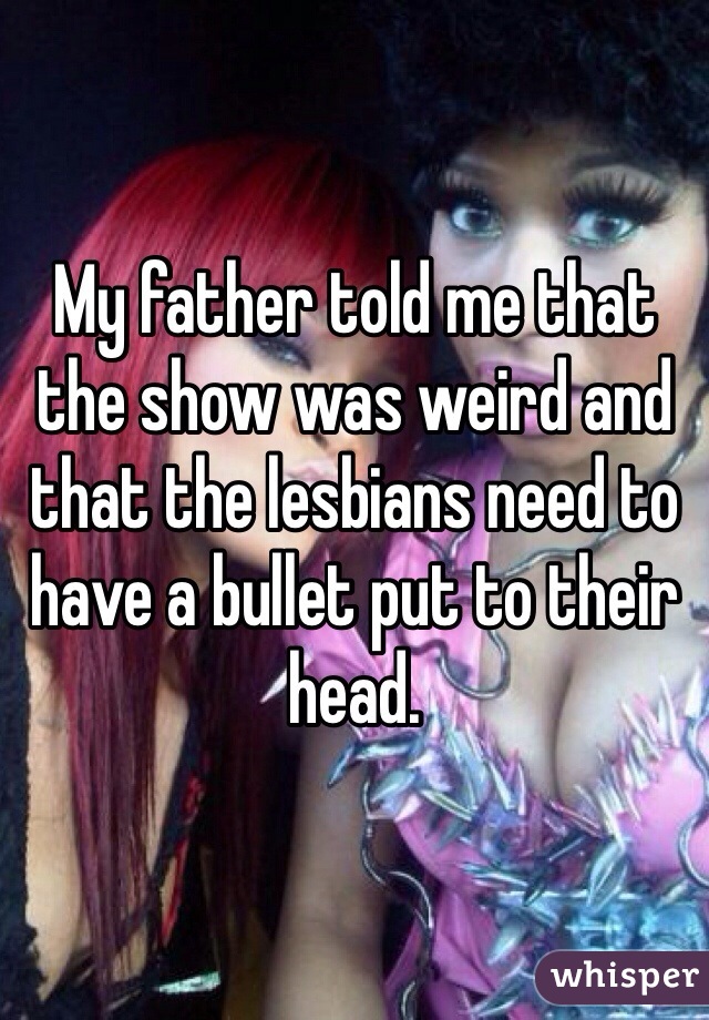My father told me that the show was weird and that the lesbians need to have a bullet put to their head. 