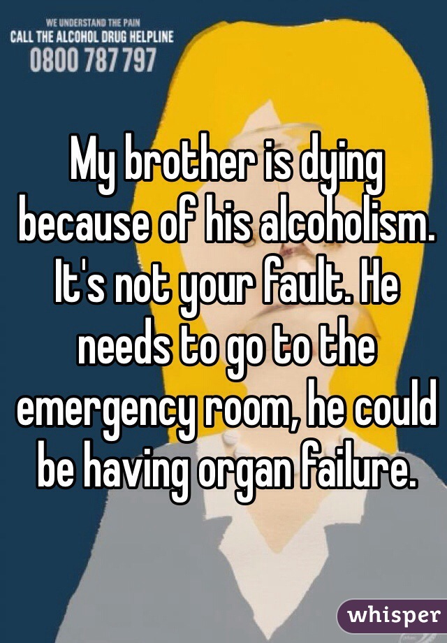 My brother is dying because of his alcoholism. It's not your fault. He needs to go to the emergency room, he could be having organ failure.