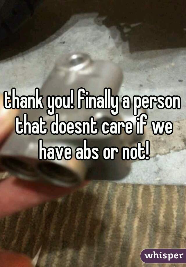 thank you! finally a person that doesnt care if we have abs or not!