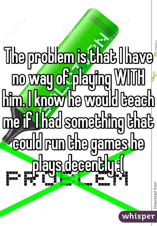 The problem is that I have no way of playing WITH him. I know he would teach me if I had something that could run the games he plays decently :(
