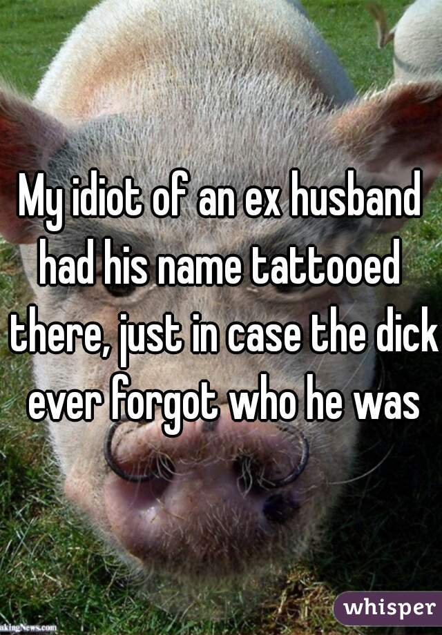 My idiot of an ex husband had his name tattooed  there, just in case the dick ever forgot who he was