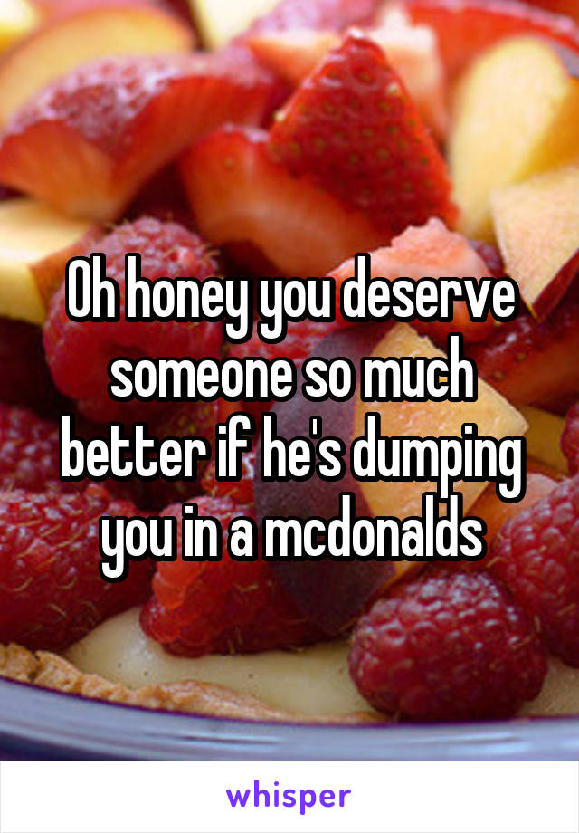 Oh honey you deserve someone so much better if he's dumping you in a mcdonalds