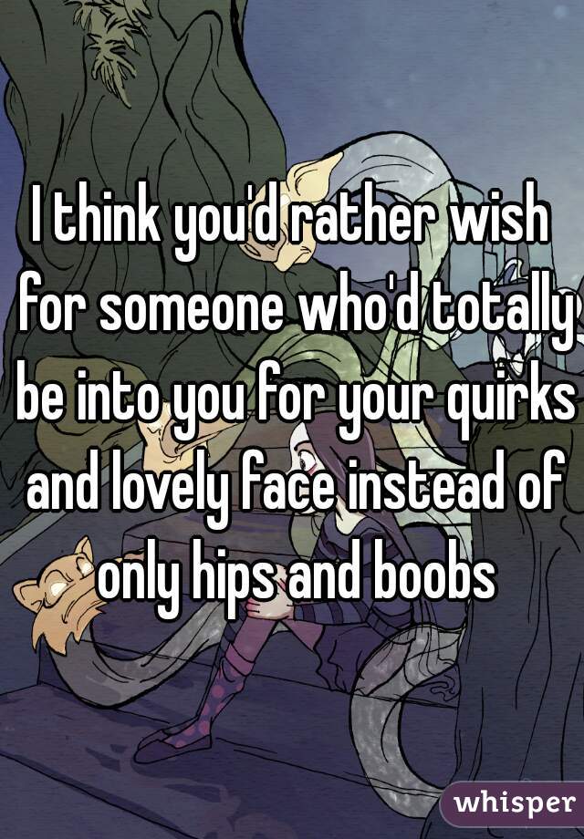 I think you'd rather wish for someone who'd totally be into you for your quirks and lovely face instead of only hips and boobs
