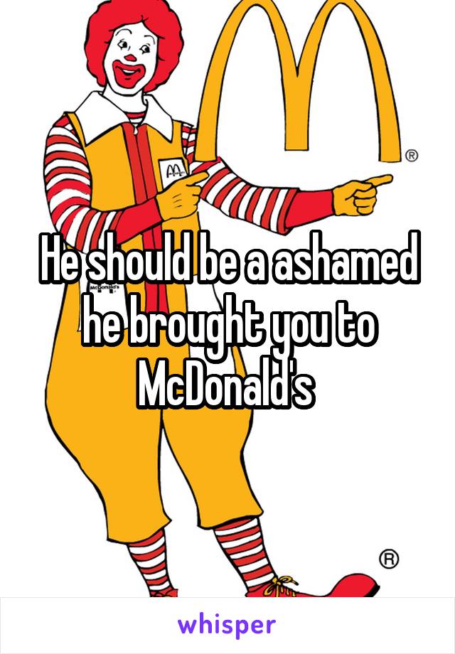 He should be a ashamed he brought you to McDonald's 