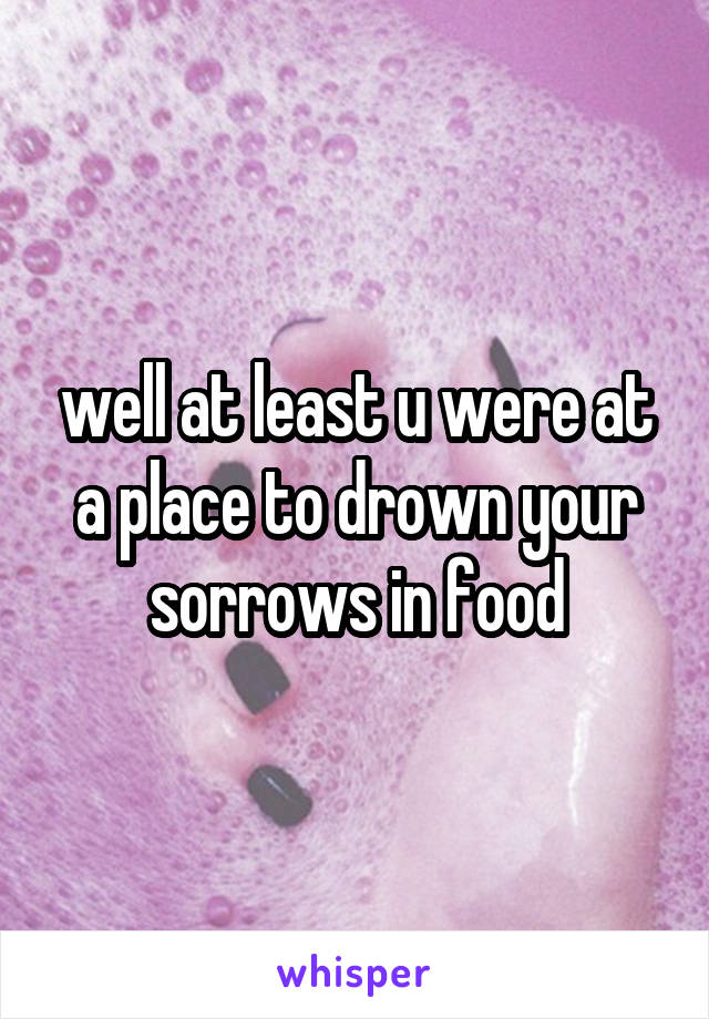 well at least u were at a place to drown your sorrows in food