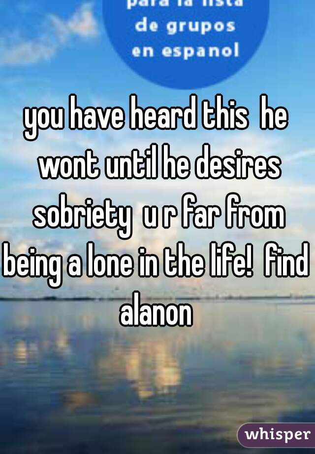 you have heard this  he wont until he desires sobriety  u r far from being a lone in the life!  find  alanon 