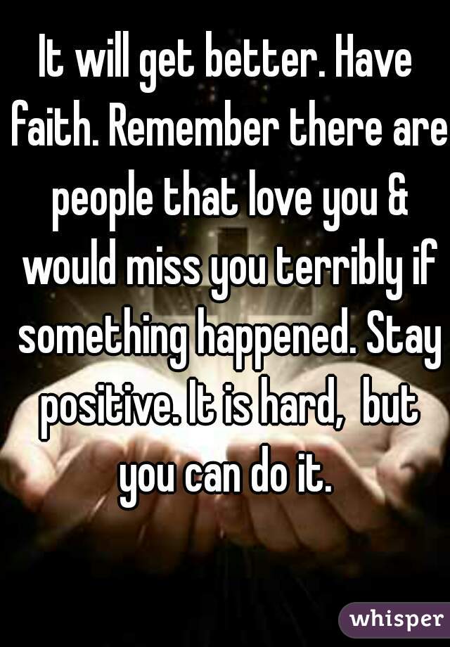 It will get better. Have faith. Remember there are people that love you & would miss you terribly if something happened. Stay positive. It is hard,  but you can do it. 