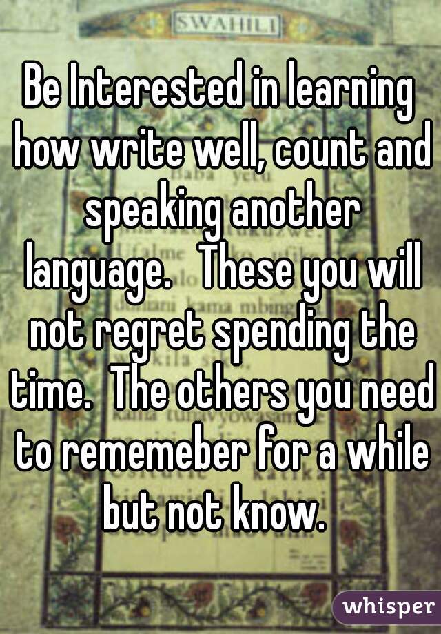 Be Interested in learning how write well, count and speaking another language.   These you will not regret spending the time.  The others you need to rememeber for a while but not know.  