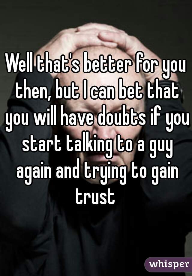Well that's better for you then, but I can bet that you will have doubts if you start talking to a guy again and trying to gain trust 