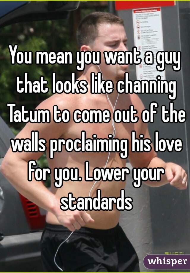 You mean you want a guy that looks like channing Tatum to come out of the walls proclaiming his love for you. Lower your standards