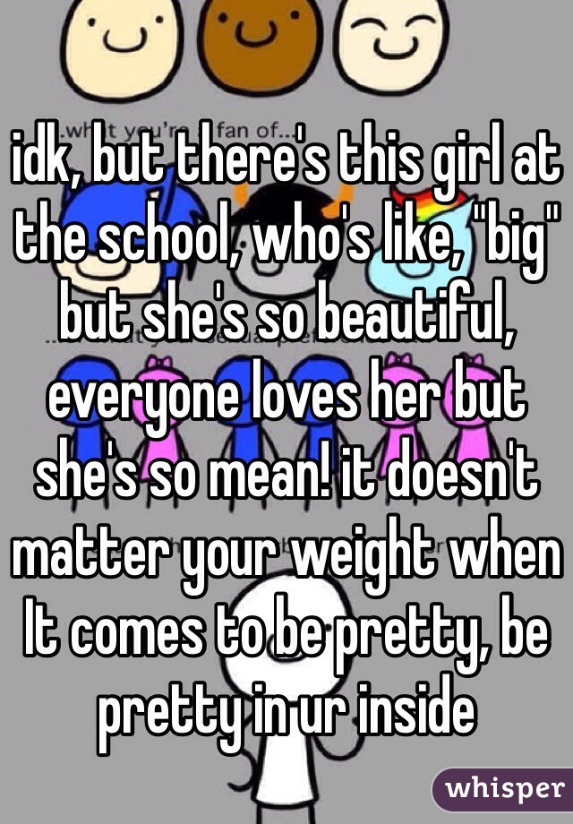 idk, but there's this girl at the school, who's like, "big" but she's so beautiful, everyone loves her but she's so mean! it doesn't matter your weight when It comes to be pretty, be pretty in ur inside