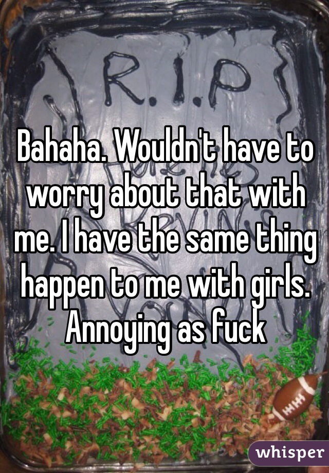 Bahaha. Wouldn't have to worry about that with me. I have the same thing happen to me with girls. Annoying as fuck