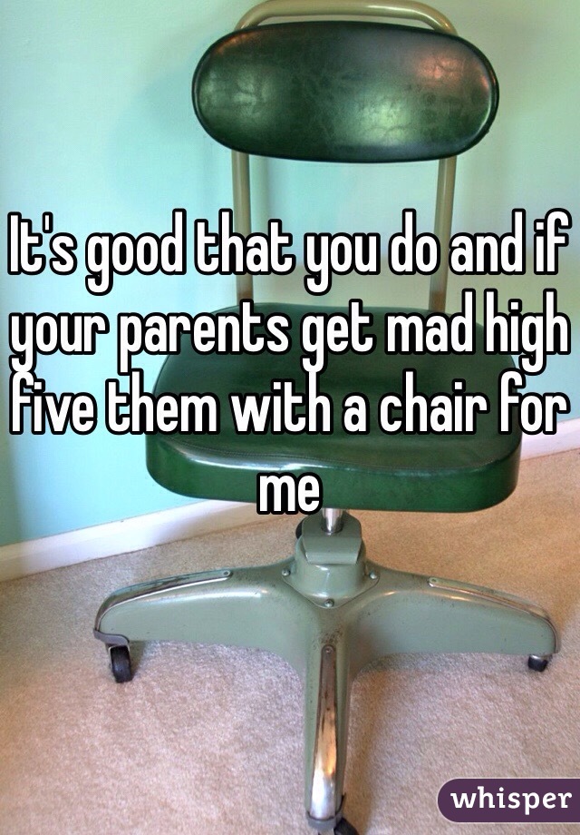 It's good that you do and if your parents get mad high five them with a chair for me