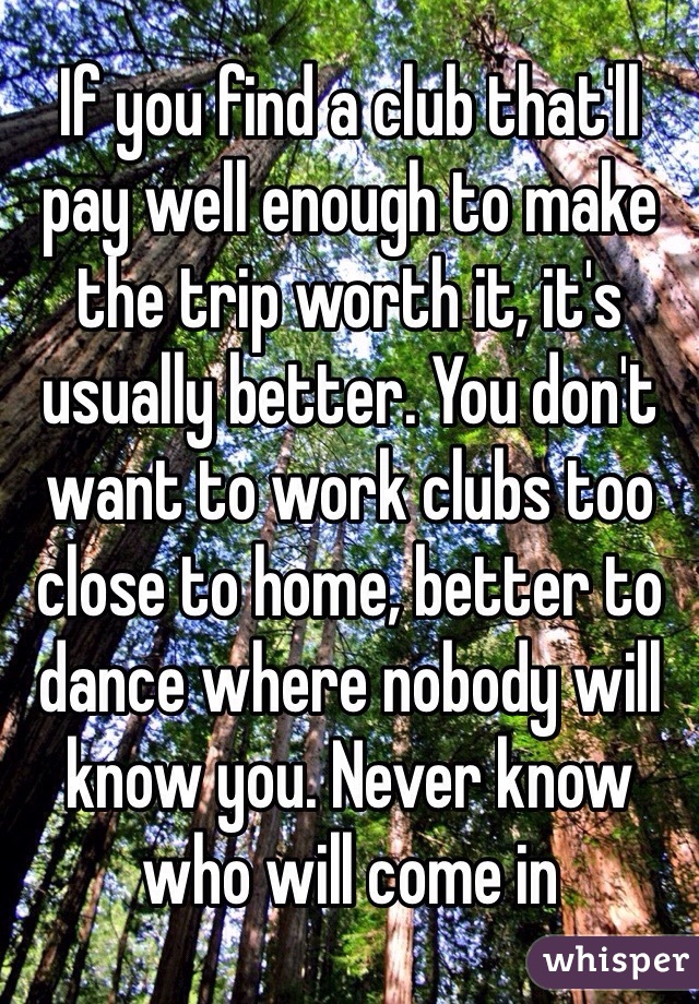 If you find a club that'll pay well enough to make the trip worth it, it's usually better. You don't want to work clubs too close to home, better to dance where nobody will know you. Never know who will come in