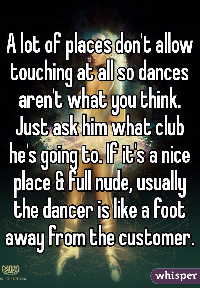 A lot of places don't allow touching at all so dances aren't what you think. Just ask him what club he's going to. If it's a nice place & full nude, usually the dancer is like a foot away from the customer. 