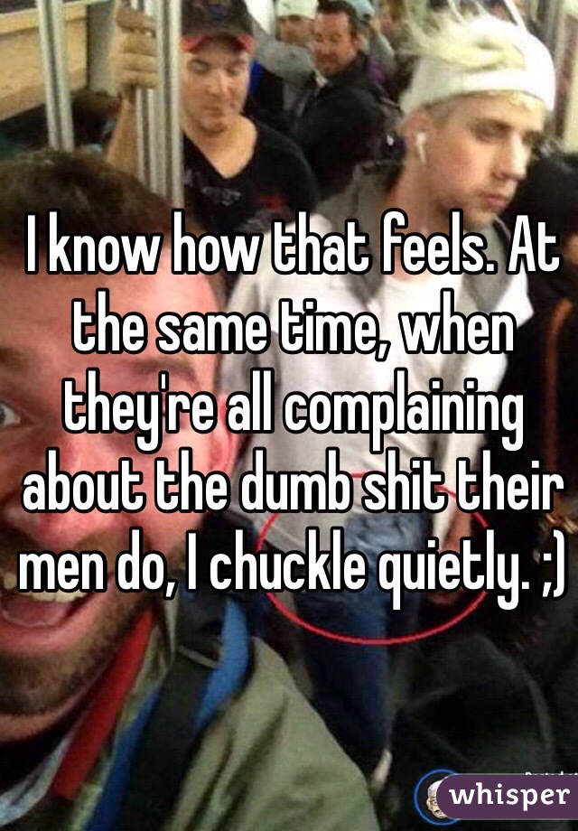 I know how that feels. At the same time, when they're all complaining about the dumb shit their men do, I chuckle quietly. ;)