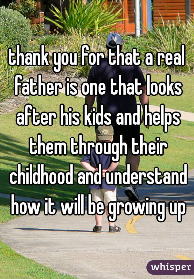 thank you for that a real father is one that looks after his kids and helps them through their childhood and understand how it will be growing up