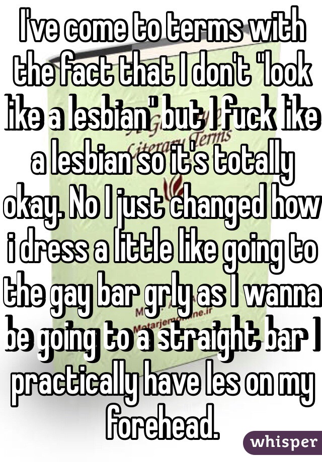 I've come to terms with the fact that I don't "look like a lesbian" but I fuck like a lesbian so it's totally okay. No I just changed how i dress a little like going to the gay bar grly as I wanna be going to a straight bar I practically have les on my forehead. 