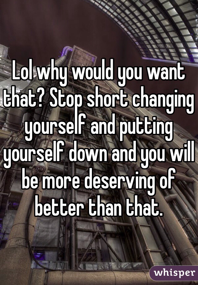 Lol why would you want that? Stop short changing yourself and putting yourself down and you will be more deserving of better than that.