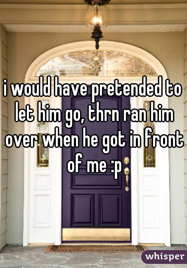 i would have pretended to let him go, thrn ran him over when he got in front of me :p