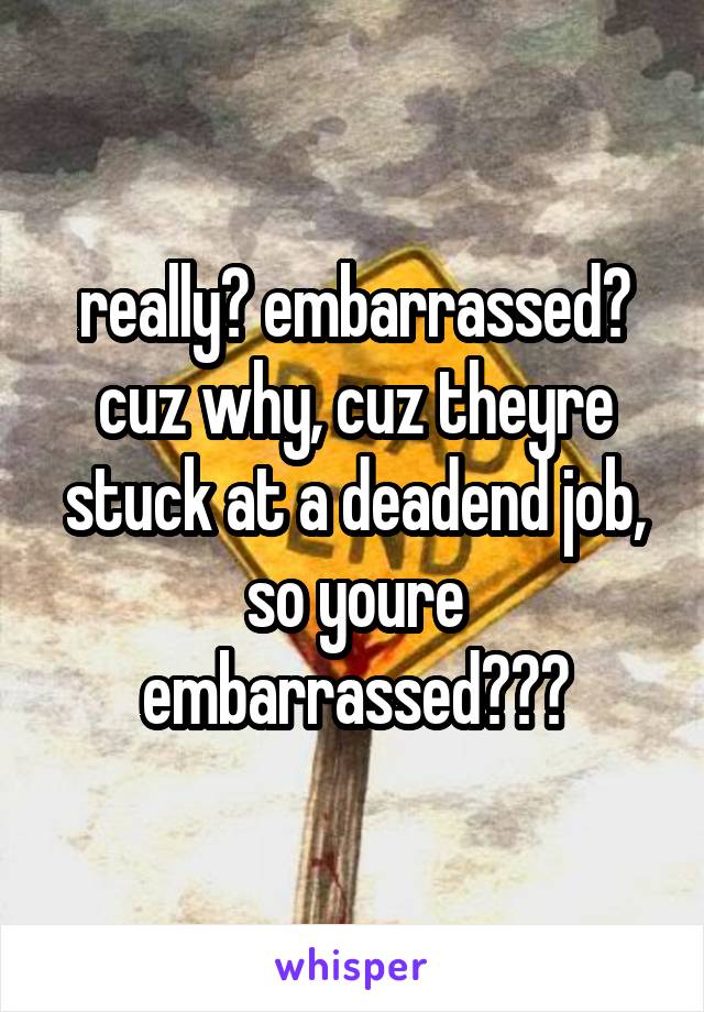 really? embarrassed? cuz why, cuz theyre stuck at a deadend job, so youre embarrassed???