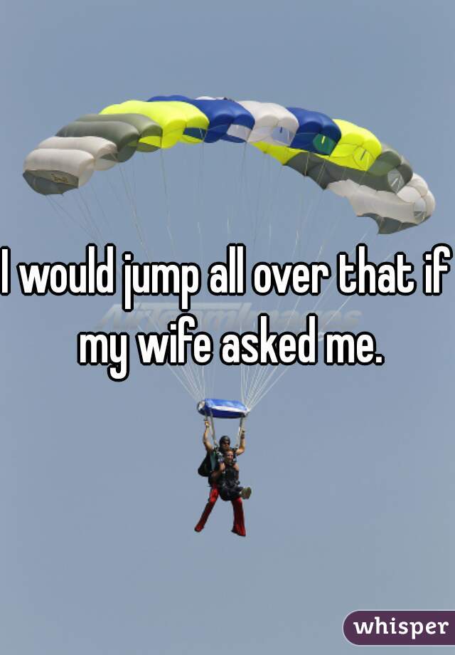 I would jump all over that if my wife asked me.