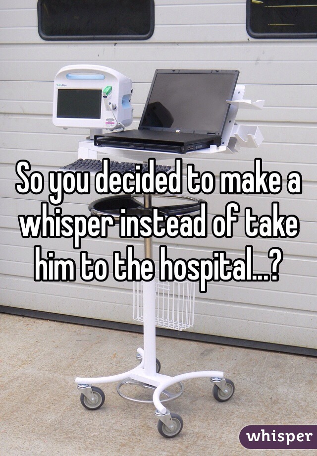 So you decided to make a whisper instead of take him to the hospital...?