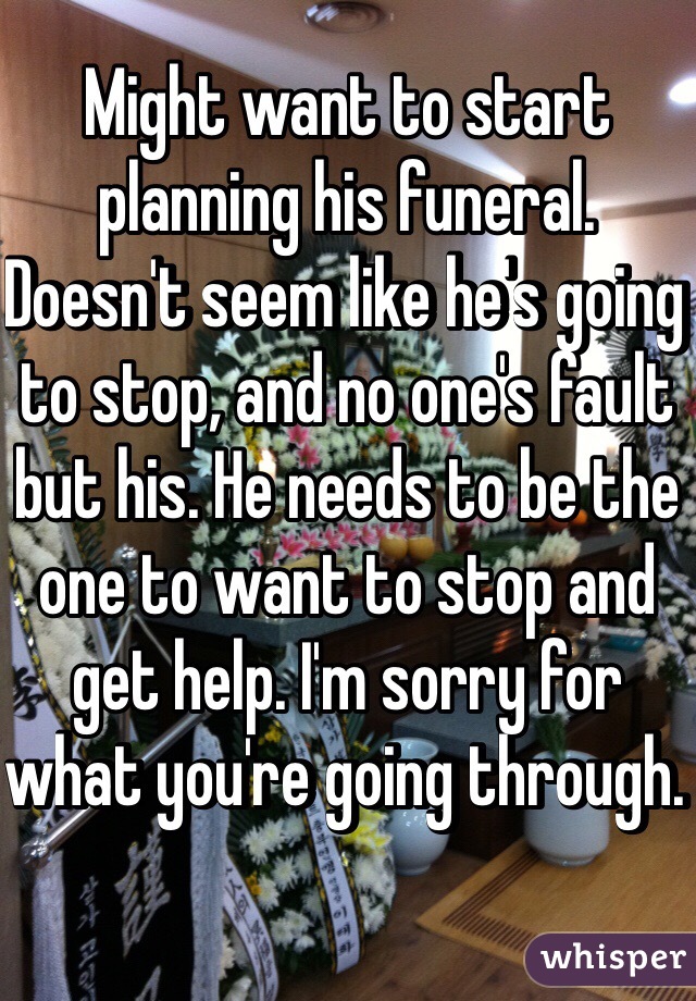 Might want to start planning his funeral. Doesn't seem like he's going to stop, and no one's fault but his. He needs to be the one to want to stop and get help. I'm sorry for what you're going through. 