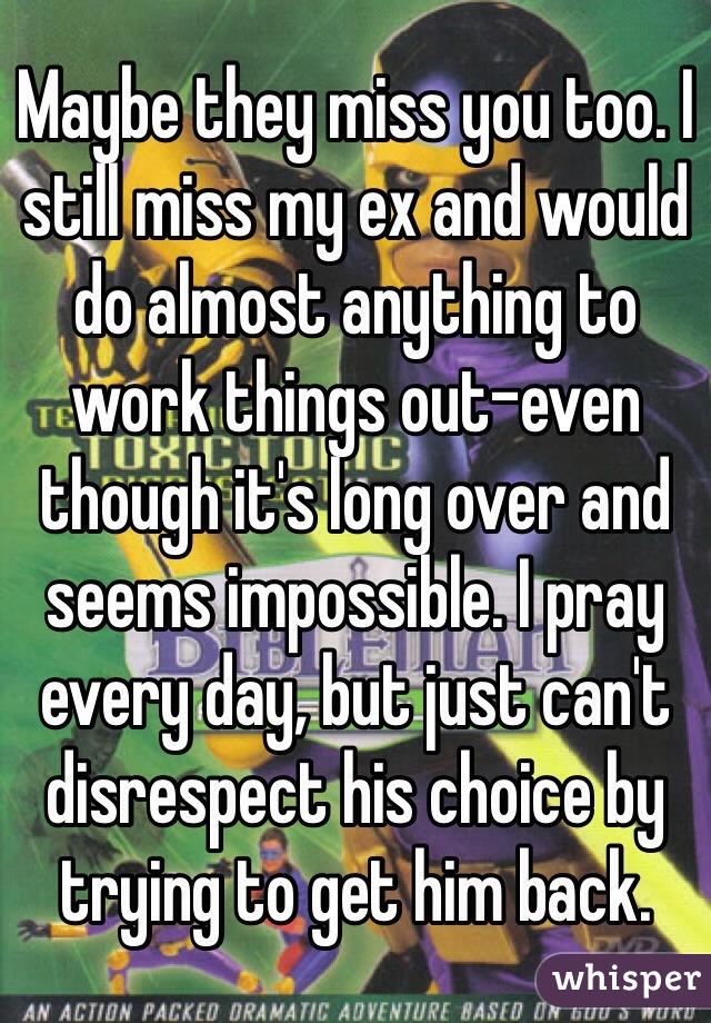 Maybe they miss you too. I still miss my ex and would do almost anything to work things out-even though it's long over and seems impossible. I pray every day, but just can't disrespect his choice by trying to get him back.