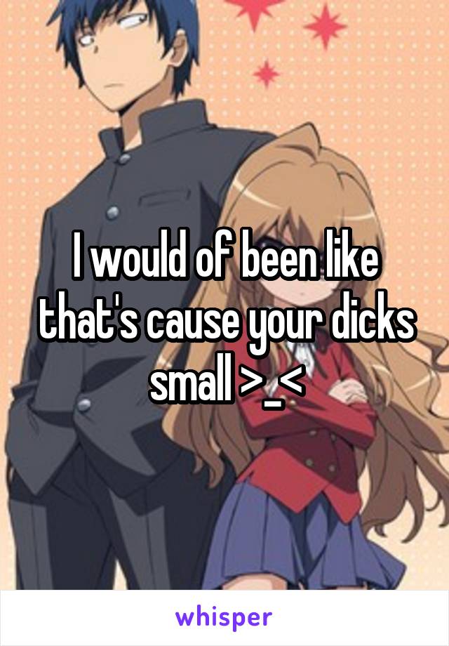 I would of been like that's cause your dicks small >_<