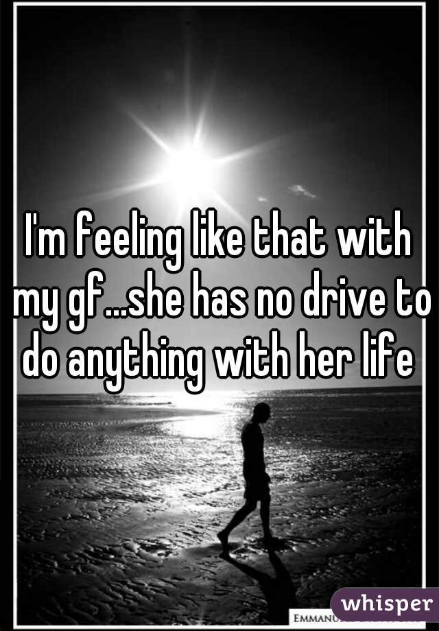 I'm feeling like that with my gf...she has no drive to do anything with her life 