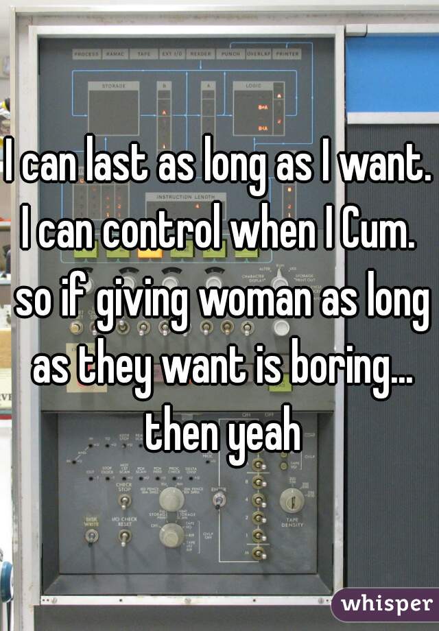 I can last as long as I want. I can control when I Cum.  so if giving woman as long as they want is boring... then yeah